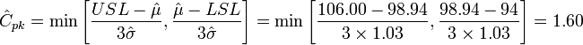 \hat{C}_{pk} = \min \Bigg[ {USL - \hat{\mu} \over 3 \hat{\sigma}}, { \hat{\mu} - LSL \over 3 \hat{\sigma}} \Bigg] = \min \Bigg[ {106.00 - 98.94 \over 3 \times 1.03}, { 98.94 - 94 \over 3 \times 1.03} \Bigg] = 1.60